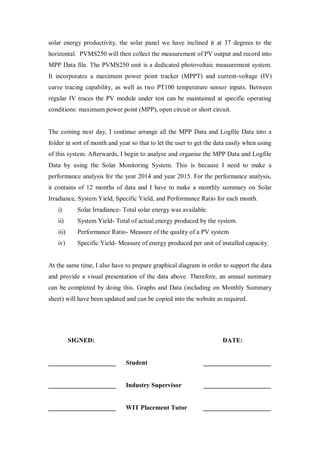 solar energy productivity, the solar panel we have inclined it at 37 degrees to the
horizontal. PVMS250 will then collect the measurement of PV output and record into
MPP Data file. The PVMS250 unit is a dedicated photovoltaic measurement system.
It incorporates a maximum power point tracker (MPPT) and current-voltage (IV)
curve tracing capability, as well as two PT100 temperature sensor inputs. Between
regular IV traces the PV module under test can be maintained at specific operating
conditions: maximum power point (MPP), open circuit or short circuit.
The coming next day, I continue arrange all the MPP Data and Logfile Data into a
folder in sort of month and year so that to let the user to get the data easily when using
of this system. Afterwards, I begin to analyse and organise the MPP Data and Logfile
Data by using the Solar Monitoring System. This is because I need to make a
performance analysis for the year 2014 and year 2015. For the performance analysis,
it contains of 12 months of data and I have to make a monthly summary on Solar
Irradiance, System Yield, Specific Yield, and Performance Ratio for each month.
i) Solar Irradiance- Total solar energy was available.
ii) System Yield- Total of actual energy produced by the system.
iii) Performance Ratio- Measure of the quality of a PV system
iv) Specific Yield- Measure of energy produced per unit of installed capacity.
At the same time, I also have to prepare graphical diagram in order to support the data
and provide a visual presentation of the data above. Therefore, an annual summary
can be completed by doing this. Graphs and Data (including on Monthly Summary
sheet) will have been updated and can be copied into the website as required.
SIGNED: DATE:
_____________________ Student _____________________
_____________________ Industry Supervisor _____________________
_____________________ WIT Placement Tutor _____________________
 