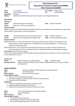 Work Placement CV –
BEng (Hons) in Electronic Engineering (WD086)
http://www.wit.ie/wd086
Name: Lee Siang Wei Date of Birth: 24 April 1993
E-mail: jacklee_lsw@hotmail.com Tel: +353 831673290
Nationality: Malaysian
Address: Apartment 21C, Block 9, Riverwalk Accommodation, Inner Ring Road, Waterford.
EDUCATION
Third Level
College: Waterford Institute of Technology Date: Sept 2014-May 2016
Course: BEng (Hons) in Electronic Engineering
Subjects included:
Year 3: Analogue Control, Advanced Engineering Maths, Data Structures & Algorithms, Semiconductor Fundamentals,
Electromagnetic Fields & Waves, Telecommunications 3
College: Tunku Abdul Rahman University College, Malaysia Date: May 2011-Sept 2013
Course: Diploma in Technology (Electronic Engineering) CGPA: 3.4123 (Graduated with Merit)
Subjects included:
Year 2: Mathematics IV, V & VI, Electronic Instrumentation & Communications, Electrical Technology & Circuits,
Microprocessors, Engineering Mechanics, Embedded Systems, Design & Application, C++ Programming,
Industrial Control & Automation.
Year 1: Mathematics I, II & III, Engineering Science I&II, Basic Electronics, Principles of Electrical & Electronics
Engineering, Digital Electronics, Analogue Electronics, Engineering Drawing and CADD, English Language.
Mini Project: Password Door Lock System
It was a system that using theory of electromagnet to lock the door (based microcontroller). The user needs to enter
a correct password to access it.
Second Level
School: SMJK Chio Min, Kulim, Kedah, Malaysia Date: Jan 2006-Oct 2010
Leaving Certificate: SPM with 7A & 3B including Chemistry, Physics, Biology, Mathematics, Chinese and English
1119 (GCE-O) 3B
WORK EXPERIENCE
Name: UWC Electric (M) Sdn. Bhd, Simpang Ampat, Penang, Malaysia
Date: Jan 2013-April 2013
Role or Position: Internship Technical Assistant
Responsibilities / Duties:
 Visual and functional checked for products.
 Maintained, analysed, and repaired faulty circuit board and equipment.
 Evaluated and verified products.
Skills gained:
 Great time management skills; prioritize main task as well.
 Developed problem-solving and technical skills.
 Experience the important of teamwork and interpersonal skills.
Name: Tua Pui Hiang Restaurant, Kulim, Kedah, Malaysia
Date: Sept 2013-Aug 2014
Role or Position: Waiter
Responsibilities / Duties:
 Presented food menus to patrons.
 Provided guests with good services and information.
 Delivered food and beverage orders to kitchen staff.
 