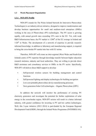 Student Industrial Placement-WIT BEng (Hons) Electronic Engineering – 2014/15
4
1.3 Work Placement Organisation
1.3.1 WIN-IPT Profile
WIN-IPT (stands for The Wales Ireland Network for Innovative Photovoltaic
Technologies) is an industry-driven initiative, designed to improve modernisation and
develop business opportunities for small and medium-sized enterprises (SMEs)
working in the area of Photovoltaic (PV) technologies. The PV sector is growing
rapidly, with annual growth rates exceeding 25% seen in the EU. Yet, with weak
R&D Infrastructure bases, the PV market is 1/200th
of the EU average in Ireland and
1/20th
in Wales. The development of a network of expertise to provide research-
informed knowledge, in addition to laboratory and manufacturing support, is required
to bring the cross-border PV market into line with EU norms.
Therefore, WIN-IPT will create an inter-regional (West Wales and South-East
Ireland) centre of PV expertise through knowledge transfer between higher education
research institutes, industry and local authorities. They are willing to provide direct
R&D assistance and consultancy services to SMEs in the PV sector. Specifically,
WIN-IPT will deliver direct R&D support to develop:
• Self-powered wireless sensors for building management and control
functions
• Self-powered lighting and display technologies for building navigation
• Low-cost printable photovoltaic device manufacturing processes
• Next generation Solar Cell technologies – Organic Photovoltaic (OPV)
In addition the network will monitor the performance of existing PV
electricity generators and investigate the potential for further exploitation of solar
energy in the cross-border region. WIN-IPT actions will result in a better informed
industry, with greater confidence for investing in PV and low carbon technologies.
Well, this 3-year initiative (2012–2014) is part-funded by the European Regional
Development Fund (ERDF), through the Ireland Wales Programme (INTERREG 4A).
 