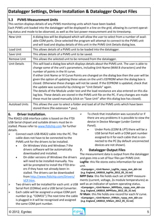 © 2012, Egnitec 5
5.3 PVMS Measurement Units
This section displays details of any PVMS monitoring units which have been loaded.
Each PVMS unit loaded into the datalogger will be displayed in a line on the grid, allowing its current operat-
ing status and mode to be observed, as well as the last power measurement and its timestamp.
New Unit A dialog box will be displayed which will allow the user to select from a number of avail-
able COM ports. Once selected the program will attempt to connect to the PVMS unit
and will load and display details of this unit in the PVMS Unit Details dialog box.
Load Unit This allows details of a PVMS unit to be loaded into the datalogger.
Save Unit This allows details of a PVMS unit to be saved.
Remove Unit This allows the selected unit to be removed from the datalogger.
Unit Details This will load a dialog box which displays details about the PVMS unit. The user is able to
change some of the unit’s parameters, including Unit Name (MAX 8 characters) and the
number of points in the IV curve.
If either Unit Name or IV Curve Points are changed on the dialog box then the user will be
given the option of updating these values on the unit’s EEPROM when the dialog box is
closed. Otherwise these changes will not be saved. If the EEPROM is updated, check that
the update was successful by clicking on “Unit Details” again.
The details of the Module under test and the load resistance are also entered on this dia-
log box. These details are stored in the PVMS unit file on the PC. If any changes are made
these must be saved manually (click on “Save Unit” after this dialog box has closed).
Autoload Units This allows the user to select a folder and load all of the PVMS units which have been
stored there (file extension *.pvu).
6. Driver Installation.
The RS422-USB interface cable is based on the FTDI
USB-Serial chipset and suitable drivers must be in-
stalled. Please refer to www.ftdichip.com for further
details.
 Connect each USB-RS422 cable into the PC. The
cable does not have to be connected to the
PVMS unit for the drivers to be installed.
 On Windows Vista and Windows 7 the
drivers software will be automatically
downloaded and installed.
 On older versions of Windows the drivers
will need to be installed manually. You
will be prompted to install the FTDI driv-
ers if they have not already been in-
stalled. The drivers can be downloaded
from http://www.ftdichip.com/Drivers/
VCP.htm.
 Two drivers will be installed for each unit: a USB
Serial Port (COMxx) and a USB Serial Converter.
 Each cable will be assigned a unique COM port
number (e.g. “COM31”).The next time the cable
is plugged in it will be recognised and assigned
the same COM port number.
 To check that installation was successful or if
there are any problems it is possible to view the
device in Device Manager (under Control
Panel).
 Under Ports (COM & LPT) there will be a
USB Serial Port with a COM port number
assigned to it for each cable that is con-
nected to the PC (by default unconnected
devices are not shown).
7. Datalogger Output Files
The measurement data is output from the datalogger
and goes into a set of four files per PVMS Unit:
Logfile: this file stores extra information for each
unit.
<Campaign>_<Unit Name>_LogFile_<yyyy_mm_dd>.txt
(e.g. England_UK0010_logFile_2012_05_31.txt)
MPP Data: this file holds each set of MPP measure-
ments (current, voltage, 2x module temperatures) as
well as an indicator of system operating status.
<Campaign>_<Unit Name>_MPPData_<yyyy_mm_dd>.csv
(e.g. England_UK0010_MPPData_2012_05_31.txt)
IV Main: this file holds one record for each IV curve.
<Campaign>_<Unit Name>_IVMain_<yyyy_mm_dd>.csv
(e.g. England_UK0010_IVMain_2012_05_31.txt)
Datalogger Settings, Driver Installation & Datalogger Output Files
 