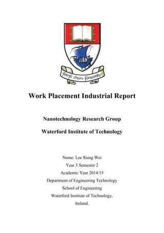 Work Placement Industrial Report
Nanotechnology Research Group
Waterford Institute of Technology
Name: Lee Siang Wei
Year 3 Semester 2
Academic Year 2014/15
Department of Engineering Technology
School of Engineering
Waterford Institute of Technology,
Ireland.
 