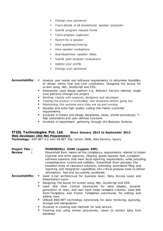  Change your password
 Track details of all promotional speaker programs
 Submit program request forms
 Track program expenses
 Search for a speaker
 View guidelines/training
 View speaker evaluations
 Download/View speaker slides
 Submit post program evaluations
 Update your profile
 Change your password
Accountability:  Analyze user needs and software requirements to determine feasibility
of design within time and cost constraints. Designing the layout for
screen using .Net, JavaScript and CSS.
 Extensively used design pattern e.g. Abstract Factory method, single
tone patterns through the project
 Working closely with analysts, designers and developer
 Testing the product in controlled, real situations before going live
 Maintaining the systems once they are up and running
 Develop and write high quality coding that meets customer
requirements.
 Involved in Create and design databases, views, stored procedures, T -
SQL statements and user-defined functions
 Involved in requirement gathering through the Business Analysis.
ITISL Technologies Pvt. Ltd. Since January 2012 to September 2012
Web Developer (Dot Net Programmer)
Technology: ASP.NET 4.0 with VB.NET SQL Server 2008, Web Service, Jquery
Project Title : POWERSHELL EXIM (Logistic ERP)
Review : Powershell Exim meets all the compliance requirements related to Indian
Customs and other agencies. Clearing goods requires fast, compliant
software solutions that meet local reporting requirements while providing
comprehensive control and visibility. PowerShell Exim provides the
broadest array of clearance solutions, extending automated filing and
reporting and integration capabilities into critical analysis tools to deliver
information, fast and accurately, worldwide.
Accountability:  Used 3-tier architecture for business layer, Data Access Layer and
Presentation Layer.
 Designing the layout for screen using .Net, JavaScript and CSS.
 Used Grid View control extensively for data display, dynamic
generation of rows, and user input inside template columns. Used Edit
Item-Templates and Footer Templates extensively for editing and
adding rows.
 Utilized ADO.NET technology extensively for data retrieving, querying,
storage and manipulation.
 Involved in creating web methods for web service.
 Creating and using stored procedures, views to extract data from
database
 