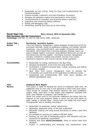  Responsible for the testing, fixing the bugs and troubleshooting the
technical problems
 Created reusable component and used throughout the project.
 Managing the database creation and maintenance of the project
 Testing software in controlled, real situations before it goes live.
 Supporting and enhancing existing software.
 Writing and debugging code.
 Maintaining systems once they are up and running.
Saudi Oger Ltd. Since January 2010 to December 2011
Web Developer (Dot Net Programmer)
Technology: ASP.NET 3.5 with C#, SQL Server 2005, JavaScript
Project Title : Purchasing Inventory System
Review : This is an inventory management system designed to keep track of all the
purchased materials. Using the application employee can manage material
inventories, view purchased report, view supplier interaction and other
information which assist them in devising business strategy. Users can
search multiple dealers’ inventories using different filters and can view all
the interactions with the supplier. Purchasing inventory management
provides controls for complete procurement process, from vendor
quotations, inspection, and cost accrual and vendor payments.
Accountability:  Responsible for coding, maintenance and Bug fixing.
 Managed development of the front end using ASP.Net.
 Involvement in project’s business logic, coding, reviewing, and testing
for various modules.
 Used input from invoice management team to develop the
functionality and overall look of the application to fulfill their needs.
 Cooperating and communicating with other team members for
efficient development work.
Title: Employee Work Report
Review: This project is made for keeping the record of employee’s daily work. All
employees have its own user id and password to enter their work report.
There should be entered: time duration between the work completed,
project name, work done in that project and suggestion regarding that
work, work finished/ in progress/ can’t handle etc.
Senior can assign work to the particular employees and keeps track the
progress of the work assigned. Admin or senior can see work report on
daily, weekly or monthly basis. Testing team can assign the error report
to programmer who is handling the project.
Accountability:  Responsible for analyzing, coding, maintenance
 Developing application using c# and SQL as Backend.
 Efficiently creating and using stored procedures to extrac t data from
Database.
 Accountable for carrying out coding of ASP.NET pages
 Carrying out the task of developing projects with extensive end user
interaction for gathering requirements
 Creating and using stored procedures, views to extract data from
database
 Involve in understanding and assessing user requirements while
 