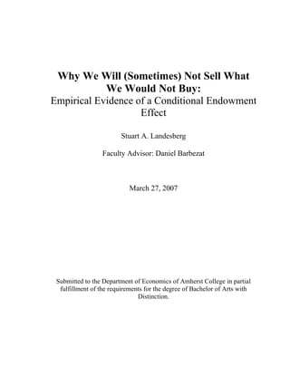 Why We Will (Sometimes) Not Sell What
We Would Not Buy:
Empirical Evidence of a Conditional Endowment
Effect
Stuart A. Landesberg
Faculty Advisor: Daniel Barbezat
March 27, 2007
Submitted to the Department of Economics of Amherst College in partial
fulfillment of the requirements for the degree of Bachelor of Arts with
Distinction.
 