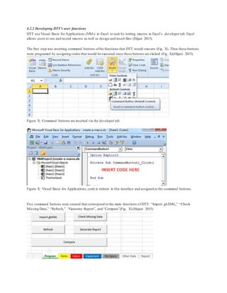 4.2.2 Developing DTT’s user functions
DTT use Visual Basic for Applications (VBA) in Excel to task by writing macros in Excel’s developer tab. Excel
allows users to run and record macros as well as design and insert files (Hijazi 2015).
The first step was inserting command buttons ofthe functions that DTT would execute (Fig. X). Then these buttons
were programed by assigning codes that would be executed once these buttons are clicked (Fig. X)(Hijazi 2015).
Figure X: Command buttons are inserted via the developer tab.
Figure X: Visual Basic for Applications, code is written in this interface and assigned to the command buttons.
Five command buttons were created that correspond to the main functions of DTT: “Import gbXML,” “Check
Missing Data,” “Refresh,” “Generate Report”, and “Compare”(Fig. X).(Hajazi 2015)
 