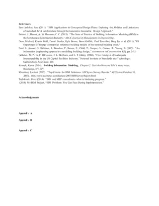 References
Ben Lashihar, Sara (2011). "BIM Applications in Conceptual Design Phase: Exploring the Abilities and Limitations
of AutodeskRevit Architecture through the Generative Geometric Design Approach."
Boktor, J., Hanna, A., & Menassa,C. C. (2013). “The State of Practice of Building Information Modeling (BIM) in
the Mechanical Construction Industry.” ASCE Journal of Management in Engineering.
Deru, Michael, Kristin Field, Daniel Studer, Kyle Benne, Brent Griffith, Paul Torcellini, Bing Liu et al. (2011) "US
Department of Energy commercial reference building models of the national building stock."
Ford, S., Aouad, G., Kirkham, J., Brandon, P., Brown, F., Child, T., Cooper, G., Oxman, R., Young, B. (1995). “An
information engineering approach to modelling building design,” Automation in Construction 4(1), pp. 5-15.
Gallaher, M. P., A. C. O'Connor, J. L. Dettbarn, and L. T. Gilday (2004). "Cost Analysis of Inadequate
Interoperability in the US Capital Facilities Industry.” National Institute of Standards and Technology:
Gaithersburg, Maryland: 210.
Kensek, Karen (2014). Building Information Modeling, Chapter 2: Stakeholders and BIM’s many roles,
Routledge, NY, NY.
Khemlani, Lachmi (2007). “Top Criteria for BIM Solutions: AECbytes Survey Results.” AECbytes (October 10,
2007), http://www.aecbytes.com/feature/2007/BIMSurveyReport.html
Trebilcock, Peter (2014). “BIM and MEP consultants -what is hindering progress.”
(2014) My BIM Project, “BIM Problems You Can Face During Implementation.”
Acknowledgements
Appendix A
Appendix B
Appendix C
 