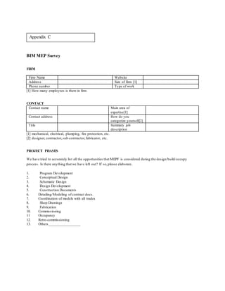 BIM MEP Survey
FIRM
Firm Name Website
Address Size of firm [1]
Phone number Type of work
[1] How many employees is there in firm
CONTACT
Contact name Main area of
expertise[1]
Contact address How do you
categorize yourself[2]
Title Summary job
description
[1] mechanical, electrical, plumping, fire protection, etc.
[2] designer, contractor,sub-contractor,fabricator, etc.
PROJECT PHASES
We have tried to accurately list all the opportunities that MEPF is considered during the design/build/occupy
process. Is there anything that we have left out? If so,please elaborate.
1. Program Development
2. Conceptual Design
3. Schematic Design
4. Design Development
5. Construction Documents
6. Detailing/Modeling of contract docs.
7. Coordination of models with all trades
8. Shop Drawings
9. Fabrication
10. Commissioning
11 Occupancy
12. Retro-commissioning
13. Others_________________
Appendix C
 