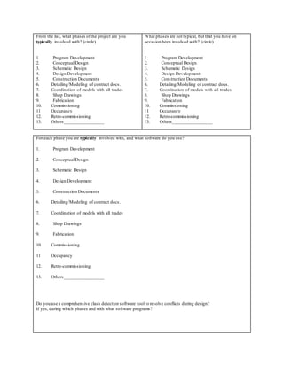 From the list, what phases ofthe project are you
typically involved with? (circle)
1. Program Development
2. Conceptual Design
3. Schematic Design
4. Design Development
5. Construction Documents
6. Detailing/Modeling of contract docs.
7. Coordination of models with all trades
8. Shop Drawings
9. Fabrication
10. Commissioning
11 Occupancy
12. Retro-commissioning
13. Others_________________
What phases are not typical, but that you have on
occasion been involved with? (circle)
1. Program Development
2. Conceptual Design
3. Schematic Design
4. Design Development
5. Construction Documents
6. Detailing/Modeling of contract docs.
7. Coordination of models with all trades
8. Shop Drawings
9. Fabrication
10. Commissioning
11 Occupancy
12. Retro-commissioning
13. Others_________________
For each phase you are typically involved with, and what software do you use?
1. Program Development
2. Conceptual Design
3. Schematic Design
4. Design Development
5. Construction Documents
6. Detailing/Modeling of contract docs.
7. Coordination of models with all trades
8. Shop Drawings
9. Fabrication
10. Commissioning
11 Occupancy
12. Retro-commissioning
13. Others_________________
Do you use a comprehensive clash detection software tool to resolve conflicts during design?
If yes, during which phases and with what software programs?
 