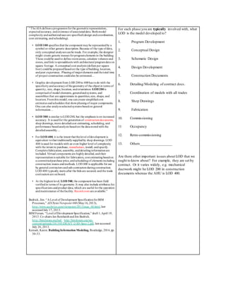 “TheAIA defines a progressionforthe geometricrepresentation,
expectedaccuracy, andexistence ofassociateddata. Bothmodel
complexityandauthorizeduses are specified(design andcoordination,
cost estimating, andscheduling).
• LOD 100 specifies that the component maybe representedby a
symbol or other generic description.Because of the type ofdata,
only conceptual analyses canbe made. For example,the designer
might create generic masses forprogramelements in the building.
These couldbe usedto define roomareas, calculate volumes and
zones, andlink tospreadsheets with architectural programdata on
square footage. A conceptual cost analysis (dollars per square
foot) couldbe preparedbasedon the type ofbuilding, location,
andpast experience. Phasingof majorelements andthetotal time
of project construction couldalso be estimated…
• Graphic development from LOD 200to 400has todo with the
specificityandaccuracyof thegeometryof the object in terms of
quantity, size, shape,location, andorientation. LOD200is
comprisedof model elements, generalizedsystems, and
assemblies that are approximate in quantities,size, shape, and
location. Fromthis model, one cancreate simplifiedcost
estimates andschedules that showphasingof major components.
One can also analyzeselectedsystems basedon general
information…
• LOD 300 is similar toLOD200, but the emphasis is on increased
accuracy. It is usedfor the generationof constructiondocuments,
shop drawings, more detailedcost estimating, scheduling, and
performance basedanalysis basedon the datastoredwith the
detailedassembly…
• For LOD 400, it is the intent that thelevel ofdevelopment is
equivalent tothat traditionallysuppliedby shop drawings. LOD
400 is used for models with an even higher level of complexity
with the intent to purchase, manufacture, install, andspecify.
Completefabrication, assembly, anddetailinginformationare
included. Virtual components are highlydetailed, andtheir
representationis suitable for fabrication, cost estimatingbasedon
a committedpurchase price,andschedulingof elements including
construction means andmethods. LOD 400 is applicable for use
by general contractors andsub-contractors duringconstruction.
LOD 400 typically starts after the bids are secured, andthe trade
contractors are onboard.
• At the highest level, LOD 500, the component has been field
verifiedin terms of its geometry.It may also include attributes for
specifications andproduct data, which are useful forthe operation
andmaintenance of thefacility. Recordcosts are available.”
Bedrick, Jim. “A Level of Development SpecificationforBIM
Processes,” AECbytes Viewpoint #68 (May16, 2013),
http://www.aecbytes.com/viewpoint/2013/issue_68.html,last
accessedJuly 17, 2013.
BIM Forum. “Level ofDevelopment Specification,” draft 1,April 19,
2013. Co-chairs Jan Reinhardt andJim Bedrick.
http://bimforum.org/lod/, http://bimforum.org/wp-
content/uploads/2013/05/DRAFT-LOD-Spec-2.pdf, last accessed
July 26, 2013.
Kensek, Karen. BuildingInformation Modeling, Routledge, 2014. pp.
30-33.
For each phase you are typically involved with, what
LOD is the model developed to?
1. Program Development
2. Conceptual Design
3. Schematic Design
4. Design Development
5. Construction Documents
6. Detailing/Modeling of contract docs.
7. Coordination of models with all trades
8. Shop Drawings
9. Fabrication
10. Commissioning
11 Occupancy
12. Retro-commissioning
13. Others_________________
Are there other important issues about LOD that we
ought to know about? For example, they are set by
contract. Or it varies widely, e.g. mechanical
ductwork might be LOD 200 in construction
documents whereas the AHU is LOD 400.
 