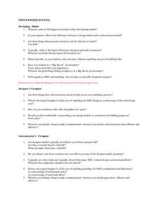 OPEN-ENDEDQUESTIONS
Developing Models
1. What are some of the biggest constraints when developing models?
2. In your opinion, what is the difference between a design model and a subcontractormodel?
3. Are there things that general contractors ask for that are too much?
Too little?
4. Typically, when is the hand-off between designerand trade contractor?
When do you think that the hand-off should occur?
5. Please describe, in your opinion, what the most efficient modeling process should look like.
6. Have you worked in a “Big Room” environment?
If yes, please describe your experiences.
What are the good things/things to improve in a Big Room environment?
7. With regards to BIM and modeling, how would you describe the perfect project?
Please answer eitherthe designer’s or sub-contractor’s viewpoint questions.
Designer’s Viewpoint
1. Are there things that subcontractors can do to help you in your modeling process?
2. What is the typical budget/% of the cost of modeling for MEP design as a percentage of the total design
cost?
3. How do you coordinate with other disciplines for space?
4. Would you feel comfortable in providing your design models to contractors for bidding purposes?
If not, why?
5. What are you already doing to make communication between you and the subcontractors more efficient and
effective?
Sub-contractor’s Viewpoint
1. Are designer models typically provided to you before a project bid?
Are they or would they be a benefit?
What can make them more valuable?
2. Do you always start from scratch or are you able to use any of the designermodel geometry?
3. Typically are other trades are typically absent from many VDC (virtual design construction)efforts?
What are those important elements that are missed?
4. What is the typical budget/% of the cost of modeling/detailing for MEP coordination and fabrication?
As a percentage of total project price?
As a percentage of total trade labor?
5. What are you already doing to make communication between you and designer more efficient and
effective?
 