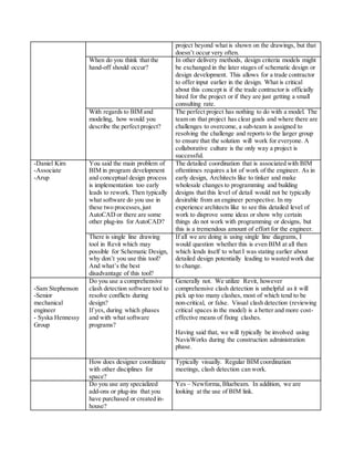 project beyond what is shown on the drawings, but that
doesn’t occur very often.
When do you think that the
hand-off should occur?
In other delivery methods, design criteria models might
be exchanged in the later stages of schematic design or
design development. This allows for a trade contractor
to offer input earlier in the design. What is critical
about this concept is if the trade contractor is officially
hired for the project or if they are just getting a small
consulting rate.
With regards to BIM and
modeling, how would you
describe the perfect project?
The perfect project has nothing to do with a model. The
team on that project has clear goals and where there are
challenges to overcome, a sub-team is assigned to
resolving the challenge and reports to the larger group
to ensure that the solution will work for everyone. A
collaborative culture is the only way a project is
successful.
-Daniel Kim
-Associate
-Arup
You said the main problem of
BIM in program development
and conceptual design process
is implementation too early
leads to rework. Then typically
what software do you use in
these two processes,just
AutoCAD or there are some
other plug-ins for AutoCAD?
The detailed coordination that is associated with BIM
oftentimes requires a lot of work of the engineer. As in
early design, Architects like to tinker and make
wholesale changes to programming and building
designs that this level of detail would not be typically
desirable from an engineer perspective. In my
experience architects like to see this detailed level of
work to disprove some ideas or show why certain
things do not work with programming or designs, but
this is a tremendous amount of effort for the engineer.
There is single line drawing
tool in Revit which may
possible for Schematic Design,
why don’t you use this tool?
And what’s the best
disadvantage of this tool?
If all we are doing is using single line diagrams, I
would question whether this is even BIM at all then
which lends itself to what I was stating earlier about
detailed design potentially leading to wasted work due
to change.
-Sam Stephenson
-Senior
mechanical
engineer
- Syska Hennessy
Group
Do you use a comprehensive
clash detection software tool to
resolve conflicts during
design?
If yes, during which phases
and with what software
programs?
Generally not. We utilize Revit, however
comprehensive clash detection is unhelpful as it will
pick up too many clashes, most of which tend to be
non-critical, or false. Visual clash detection (reviewing
critical spaces in the model) is a better and more cost-
effective means of fixing clashes.
Having said that, we will typically be involved using
NavisWorks during the construction administration
phase.
How does designer coordinate
with other disciplines for
space?
Typically visually. Regular BIM coordination
meetings, clash detection can work.
Do you use any specialized
add-ons or plug-ins that you
have purchased or created in-
house?
Yes – Newforma,Bluebeam. In addition, we are
looking at the use of BIM link.
 