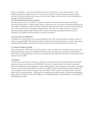 quickly and efficiently. “The speed of building the model by AutoCAD is 3-5 times faster than Revit.” Sam
Stephenson said in the telephone interview. If the Revit can provide the simpler and faster geometry drawing
function in the early schematic design stage,users will be more willing to use it instead of conventionalgeometry
tools like AutoCAD and SketchUp.
2.3.3 Make clash detectionmore reasonable.
Software clash detection is not reliable in real project. Sometimes the software find too much clash (maybe
thousands ofclash errors in a simple project) that are not necessary to fix or should be determined according to the
site condition; sometimes the software find the wrong clash which may be the joints or connection point. Engineers
have to do visual detection in 3D model for important place. They just need to make sure there is no error in
important position and place. MEP Designers don’t need to do the perfect design that without any clash es.
Sometimes the installation will be determined on site by subcontractor.
2.3.4 Look at the use of BIM Link
With BIM Link, AutodeskRevit users can pull information from a file into Microsoft Excel and push volumes of
precise, consequentialBIM data back into your Revit model with speed,ease and accuracy. has many advantages:
reducing double handling of data lessens the chance of manual errors and helps avoid error-based re-work.
2.3.5 Import CAD files into BIM
Export the parameter of 2D model in AutoCAD to Excel, such as air volume rate and location of duct or pipe, and
then other parameters which are not defined in 2D files are either calculated (e.g. duct/pipe size) introduced into
Revit models as default parameters (such as ratio of height and width, height from the floor). And then import all the
parameters into the BIM.
2.4 Summary
Using the survey and interview information, a diagram was created that shows the relationship between the MEP
people and the construction process (Fig. XXX).One of the most common problems in the whole construction
process are collaboration and communication among different majors, which lead rework occurs almost every phase.
The more time-consuming and complicate operation of the BIM software than traditional geometry drawing tools
are also important reasons that why engineers do not use BIM. Possible solutions were proposed above that may
partly solve the existing problems. Enhancing the cooperation among different majors, sharing design information
among different software and increase the efficiency of the BIM programs are main principles to solve problems of
BIM application on MEP.
 