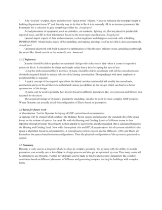 · Add ‘location’ to pipes, ducts and other non-’space aware’ objects. “Can you schedule the total pipe length in
building/department/room X” and the only way to do that in Revit is to manually fill in an instance parameter like
Comments for a selection to give something to filter by. Joseph peel
· Actual placement of equipment, such as sprinklers, air terminals, lighting etc. that are placed in predictable
repeated ways, and fill in their information based on the room type specifications. Joseph peel.
· General import export of data and automation, so that engineers and designers can work with a Building
INFORMATION Model and as much of the modelling and making drawings stuffas possible is done automatically.
Joseph peel.
· Generated ductwork with built in recursive optimisation to find the most efficient route, spreading out through
the model like blood vessels or the roots of a tree. Amoursol.
3.3.2 Inference:
· Dynamo should be able to produce an optimized design with reduction in time when it comes to repetitive
actions in Revit. It should also be direct and simple rather than a lot of scripting for ease of use.
· Using the well-connected Revit interface Dynamo should be able to coordinate with all the consultants and
obtain the required details to reduce risks involved during construction.Thus packages with more emphasis in
constructability is required.
· A quick concept of the required space from the linked architectural model will enable the consultants,
contractors and even the architects to understand various possibilities in the Design which can lead to a better
optimization of the design.
· Dynamo can be used to generate duct layouts based on different parameters like cost,pressure and friction rate
required for the ducts.
· The actual advantage of Dynamo‘s parametric modelling can also be used for more complex MEP projects.
Where Dynamo can actually detail the configuration of Ducts based on parameters.
3.4 Ideas for future work
A Visualization Tool in Dynamo for laying of MEP systembased on parameters:
A package will be created which analyses the Building Room spaces and calculates the standard cfm of the space
based on the volume of spaces.An excel file with the Heating and Cooling Loads of different rooms is then
imported through Dynamo this property is then applied to each rooms and then required cfm is calculated based on
the Heating and Cooling Load .Now with the required cfm and BTU/h requirements list of systems suitable fo r the
space is identified based on set parameters, A conceptualsystemis chosen and the Diffusers, AHU and Ducts are
located on the spaces based on room configurations. Then the physical configuration of the systemis generated as
output.
3.5 Summary
Dynamo is only seen as a program which involves in complex geometry, but dynamo with the ability to include
parameters can actually save a lot of time in design process and also get an optimized system. Thus many users will
be attracted to use Dynamo. Further development can be made in this by adding more parameters like comfort
conditions based on different placement of diffusers and generating complex ducting for buildings with complex
forms.
 