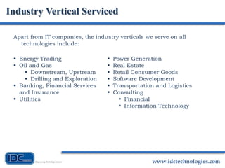 www.idctechnologies.com
Apart from IT companies, the industry verticals we serve on all
technologies include:
Industry Vertical Serviced
 Energy Trading
 Oil and Gas
 Downstream, Upstream
 Drilling and Exploration
 Banking, Financial Services
and Insurance
 Utilities
 Power Generation
 Real Estate
 Retail Consumer Goods
 Software Development
 Transportation and Logistics
 Consulting
 Financial
 Information Technology
 