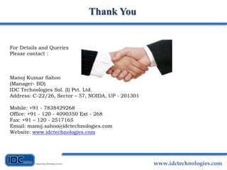 www.idctechnologies.com
Thank You
For Details and Queries
Please contact :
Manoj Kumar Sahoo
(Manager- BD)
IDC Technologies Sol. (I) Pvt. Ltd.
Address: C-22/26, Sector – 57, NOIDA, UP - 201301
Mobile: +91 - 7838429268
Office: +91 - 120 - 4090350 Ext - 268
Fax: +91 – 120 - 2517165
Email: manoj.sahoo@idctechnologies.com
Website: www.idctechnologies.com
 
