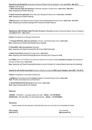 Experience with DesignCell Landscape Architectural Master Planing, Bangalore. India (June 2012 - May 2013 )
Position: CAD Designer
1. Mantri Serenity High-rise apartment, Utharahalli, Banglore ( Project done in Auto Cad ) - May 2013
Role: designing and Detail drawings.
2. Mantri Commercio [Espana], Outer Ring road, Bangalore( Project done in Auto Cad ) - Feb 2013
Role: designing and Detail drawings.
3.BIAL(Bangalore Inter National Airport Limited), Devanahalli,Bangalore( Project done in Auto Cad ) - Dec 2013
Role: designing and Detail drawings(VVIP Entrance & Water feature)
Experience with Peridian India Pvt Ltd. [Singapore Based]Landscape Architectural Master Planing, Bangalore.
India (March 2011 - May 2012 )
Position: Draughtsman (Landscape Architectural)
1. Prestige BellaVista, High-rise apartment, Chennai, Tamilnadu( Project done in Auto Cad )
Role: designing and Detail drawings.[Entrance Design]
2. Hiranadini, High-rise apartment, Bangalore
Role: designing and Detail drawings.[CLUB house detail Drawings]
3. Nitesh Camp David, Bangalore ( Project done in Auto Cad )
Role: designing and Detail drawings.[Entrance Driveway And Compound wall]
4. III TDM [Center of excellence for technical education & research Studies] Academic Campus, Kacheepuram,
Chennai ( Project done in Auto Cad )
Role: designing and Detail drawings.[Assisting to senior Architect for making Master planning and detailing]
Experience with Shastri Associate[Architecture Designing company ] HSR Layout, Banglore. (Nov 2009 – Feb 2011)
Position: Draughtsman (Landscape Architectural)
1. BAIS(Bapuji Inter National School),School, Bagalkot, Karnataka (Project done in Auto Cad)
Role: Provide overall assistance to architect team.
2. SALAR PURIA SATVA (Entrance) (Project done in Auto Cad)
Role: Detail drawings.[Entrance Design]
Reference
JURONG - Mr.Madhan ,Landscape department Head – Mobile : +91 9741869325
DESIGN CELL- Mr.Vijay Babu, Ex Associate director – Mobile : + 971563786993
Declaration:
I hereby declare that the particulars mentioned above are true to the best of my knowledge and belief.
Place: Sharja, Yours faithfully,
Date:20.12.15 [Muhammed K A]
 