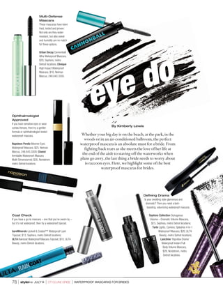 Coat Check
If you have a go-to mascara – one that you’ve sworn by –
but it’s not waterproof, then try a waterproof topcoat.
bareMinerals Locked & Coated™ Waterproof Lash
Topcoat, $12, Sephora, metro Detroit locations;
ULTA Raincoat Waterproof Mascara Topcoat, $10, ULTA
Beauty, metro Detroit locations.
eye do
78 l styleline JULY14 l STYLELINE BRIDE l WATERPROOF MASCARAS FOR BRIDES
By Kimberly Lewis
Whether your big day is on the beach, at the park, in the
woods or in an air-conditioned ballroom, the perfect
waterproof mascara is an absolute must for a bride. From
fighting back tears as she meets the love of her life at
the end of the aisle to staving off the waterworks when
plans go awry, the last thing a bride needs to worry about
is raccoon eyes. Here, we highlight some of the best
waterproof mascaras for brides.
Defining Drama
Is your wedding style glamorous and
dramatic? Then you need a lash-
boosting, volumizing waterproof mascara.
Sephora Collection Outrageous
Volume – Dramatic Volume Mascara,
$15, Sephora, metro Detroit locations;
Tarte Lights, Camera, Splashes 4-in-1
Waterproof Mascara, $20, ULTA
Beauty, metro Detroit locations;
Lancôme ‘Hypnôse Drama’
Waterproof Instant Full
Body Volume Mascara,
$28, Nordstrom, metro
Detroit locations.
Multi-Defense
Mascara
These mascaras have been
tried, tested and proven.
Not only are they water-
resistant, but also sweat
and humidity are no match
for these options.
Urban Decay Cannonball
Ultra Waterproof Mascara,
$20, Sephora, metro
Detroit locations; Clinique
High Impact Waterproof
Mascara, $16, Neiman
Marcus, 248.643.3300.
Ophthalmologist
Approved
If you have sensitive eyes or wear
contact lenses, then try a gentler
formula or ophthalmologist-tested
waterproof mascara.
Napoleon Perdis Mesmer Eyes
Waterproof Mascara, $25, Neiman
Marcus, 248.643.3300; Chanel
Inimitable Waterproof Mascara
Multi-Dimensionnel, $30, Nordstrom,
metro Detroit locations.
 