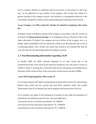 5
(2) If a company defaults in complying with the provisions of sub-section (1), the Court
may, on the application of any member of the company, call or direct the calling of a
general meeting of the company and give such ancillary or consequential direction as the
Court thinks expedient in relation to the calling holding and conducting of the meeting.
As per Company Act 1994, section 82- (Penalty for default in complying with section
81) -
If default is made in holding a meeting of the company in accordance with sub- section (1)
of section 81(Annual general meeting), or in complying with any directions of the Court
under sub-section (2) thereof, the company and every officer of the company who is in
default, shall be punishable with fine which may extend to ten thousand taka and in case of
a continuing default, with a further fine which may extend to two hundred fifty taka for
every day after the first day during which such default continues.
2. 2 Non Disseminating information regarding AGM
In October 2009, the BSEC directed companies to set their record date or the
commencement date of the book closure period (to determine who will receive a notice of
AGM) to within 15 working days of the date of the board‟s declaration of a dividend and to
hold their AGMs within 45 days of the record date or book closure end date (2009b).
As per DSE listing Regulation 1996, section 19 -
(1) A listed company shall hold its annual general meeting and lay before the said meetings
balance sheet, profit and loss account and cash flows statement within nine months
following the close of its financial year and in keeping with the provisions of the act.
(2) A company may apply to the Exchange for extension in time under sub-regulation (1)
and shall pay the following extension fees with such application:
(i) Extension for the 1st month or part thereof: Tk. 5000.00
(ii) Extension for the 2nd month or part thereof: Tk. 10,000.00
(iii) Extension for the 3rd month or part thereof: Tk. 15,000.00
 