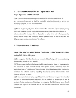 21
2.13 Non-compliance with the Depositories Act
As per Depositories act 1999 section 15 -
(1) If a person contravenes or attempts to contravene or abets the contravention of
any provision of this Act, he shall be punishable with imprisonment for a term not
exceeding five years, or with fine or with both.
(2) Where any person guilty of an offence mentioned in sub-section (1) is a company or any
other body corporate each of its directors, managers or any other officer responsible for
administration of its business shall be deemed to be guilty of the said offence, unless he
proves that the offence was committed without his knowledge, or that he exercised due
diligence to prevent the commission of the offence.
2. 14 Non-utilization of IPO fund
As per The Securities and Exchange Commission (Public Issue) Rules, 2006,
section 8 (B-4) (Use of Proceeds) -
(a) The prospectus shall show how the net proceeds of the offering shall be used, indicating
the amount to be used for each purpose.
(b) The prospectus shall also include a schedule mentioning the stages of implementation
and utilization of funds received through initial public offering, mentioning about the
approximate date of completion of the project and the projected date of full commercial
operation. The schedule shall be signed by the chief executive officer and the chief
financial officer of the issuer.
(c) If there are contracts covering any of the activities of the issuer company for which the
proceeds of sale of securities are to be used, such as contracts for the purchase of land or
contracts for the construction of buildings, the prospectus shall disclose the terms of such
contracts, and copies of the contracts shall be filed with the Commission as annexure to the
prospectus.
 