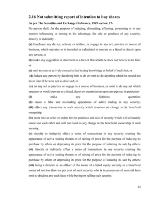 23
2.16 Not submitting report of intention to buy shares
As per The Securities and Exchange Ordinance, 1969 section, 17-
No person shall, for the purpose of inducing, dissuading, effecting, preventing or in any
manner influencing or turning to his advantage, the sale or purchase of any security,
directly or indirectly –
(a) Employee any device, scheme or artifice, or engage in any act, practice or course of
business, which operates or is intended or calculated to operate as a fraud or deceit upon
any person; or
(b) make any suggestion or statement as a fact of that which he does not believe to be true;
or
(c) omit to state or actively conceal a fact having knowledge or belief of such fact; or
(d) induce any person by deceiving him to do or omit to do anything which he would not
do or omit if he were not so deceived; or
(e) do any act or practice or engage in a course of business, or omit to do any act which
operates or would operate as a fraud, deceit or manipulation upon any person, in particular-
(I) make any fictitious quotation;
(ii) create a false and misleading appearance of active trading in any security;
(iii) effect any transaction in such security which involves no change in its beneficial
ownership;
(iv) enter into an order or orders for the purchase and sale of security which will ultimately
cancel out each other and will not result in any change in the beneficial ownership of such
security;
(v) directly or indirectly effect a series of transactions in any security creating the
appearance of active trading therein or of raising of price for the purpose of inducing its
purchase by others or depressing its price for the purpose of inducing its sale by others;
(vi) directly or indirectly effect a series of transactions in any security creating the
appearance of active trading therein or of raising of price for the purpose of inducing its
purchase by others or depressing its price for the purpose of inducing its sale by others;
(vii) being a director or an officer of the issuer of a listed equity security or a beneficial
owner of not less than ten per cent of such security who is in possession of material facts
omit to disclose any such facts while buying or selling such security.
 