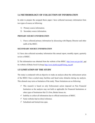 3
1.4 METHODOLOGY OF COLLECTION OF INFORMATION
In order to prepare the assigned thesis paper i have collected necessary information from
two types of source as following:
1) Primary source information.
2) Secondary source information.
PRIMARY SOURCE INFORMATION
1. I have collected primary information by discussing with Deputy Director and other
staffs of the BSEC.
SECONDARY SOURCE INFORMATION
1. I have also collected secondary information like annual report, monthly report, quarterly
review of BSEC.
2. The information was obtained from the website of the BSEC. http://www.sec.gov.bd/ and
the website of Dhaka Stock Exchange http://www.dsebd.org/pdf/listing_reg.pdf
1.5 LIMITATION OF THE STUDY
The study is conducted with an objective to make an analysis about the enforcement action
of the BSEC.I have availed many facilities and faced some obstacles during my analysis.
This obstacle may term as limitation of the study. These limitations are as following:
 This research is based on only Enforcement action imposed on Non Financial
Institution so the analysis may not hold or applicable for Financial Institutions or
other types of Institutions like CA firm, Broker house etc.
 Inability to collect all information due to official restrictions of BSEC.
 Some websites had no direct reference.
 Scheduled and limited time span.
 