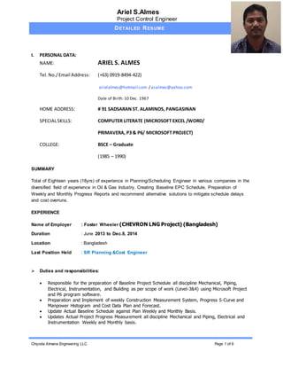 Ariel S.Almes
Project Control Engineer
DETAILED RESUME
Chiyoda Almana Engineering LLC Page 1 of 6
I. PERSONAL DATA:
NAME: ARIEL S. ALMES
Tel.No./Email Address: (+63) 0919-8494-422)
arielalmes@hotmail.com / asalmes@yahoo.com
Date of Birth: 10 Dec. 1967
HOME ADDRESS: # 91 SADSARAN ST. ALAMINOS, PANGASINAN
SPECIALSKILLS: COMPUTER LITERATE (MICROSOFT EXCEL /WORD/
PRIMAVERA, P3 & P6/ MICROSOFT PROJECT)
COLLEGE: BSCE – Graduate
(1985 – 1990)
SUMMARY
Total of Eighteen years (18yrs) of experience in Planning/Scheduling Engineer in various companies in the
diversified field of experience in Oil & Gas Industry. Creating Baseline EPC Schedule, Preparation of
Weekly and Monthly Progress Reports and recommend alternative solutions to mitigate schedule delays
and cost overruns.
EXPERIENCE
Name of Employer : Foster Wheeler (CHEVRON LNG Project) (Bangladesh)
Duration : June 2013 to Dec.8, 2014
Location : Bangladesh
Last Position Held : SR Planning &Cost Engineer
 Duties and responsibilities:
 Responsible for the preparation of Baseline Project Schedule all discipline Mechanical, Piping,
Electrical, Instrumentation, and Building as per scope of work (Level-3&4) using Microsoft Project
and P6 program software.
 Preparation and Implement of weekly Construction Measurement System, Progress S-Curve and
Manpower Histogram and Cost Data Plan and Forecast.
 Update Actual Baseline Schedule against Plan Weekly and Monthly Basis.
 Updates Actual Project Progress Measurement all discipline Mechanical and Piping, Electrical and
Instrumentation Weekly and Monthly basis.
 