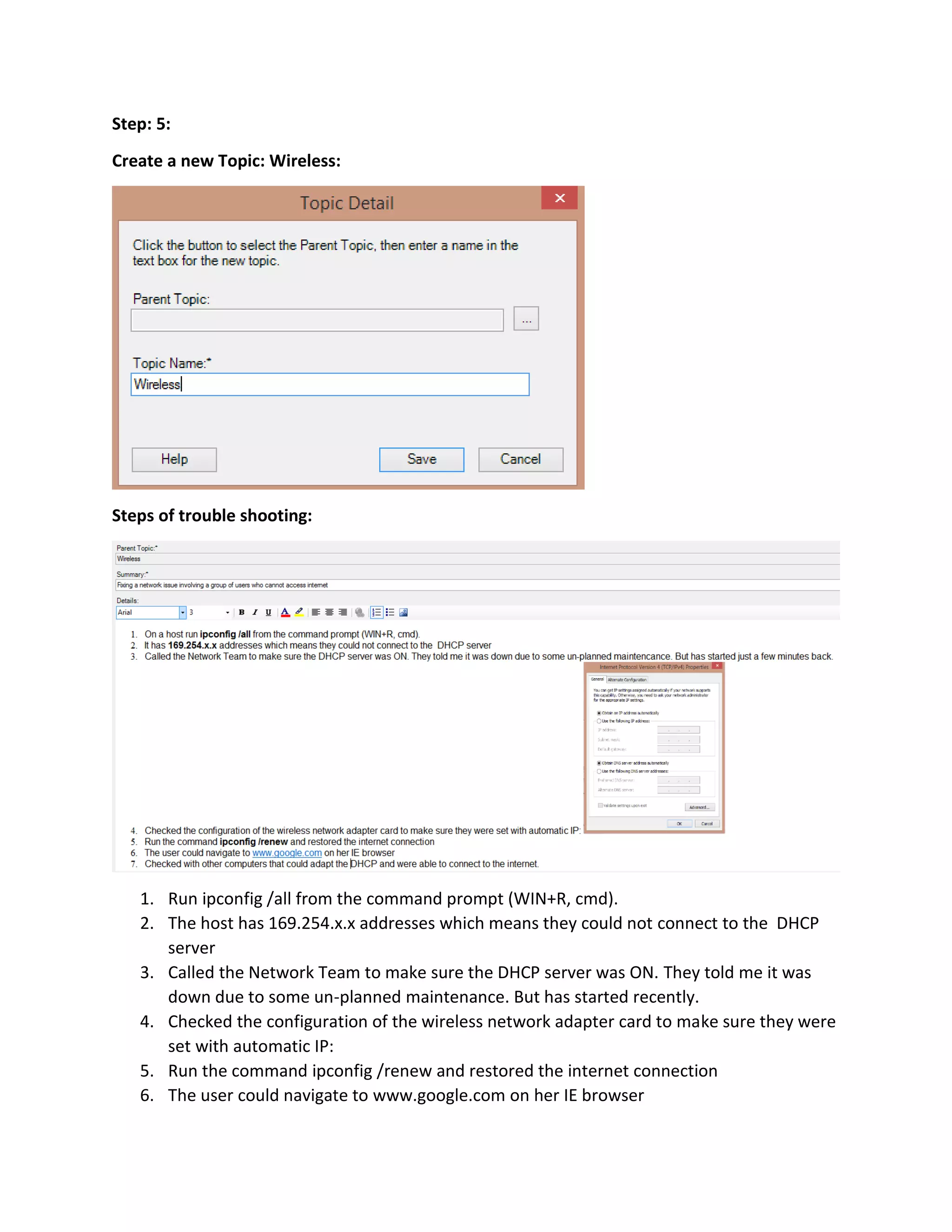 Step: 5:
Create a new Topic: Wireless:
Steps of trouble shooting:
1. Run ipconfig /all from the command prompt (WIN+R, cmd).
2. The host has 169.254.x.x addresses which means they could not connect to the DHCP
server
3. Called the Network Team to make sure the DHCP server was ON. They told me it was
down due to some un-planned maintenance. But has started recently.
4. Checked the configuration of the wireless network adapter card to make sure they were
set with automatic IP:
5. Run the command ipconfig /renew and restored the internet connection
6. The user could navigate to www.google.com on her IE browser
 