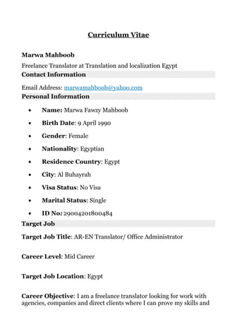 Curriculum Vitae
Marwa Mahboob
Freelance Translator at Translation and localization Egypt
Contact Information
Email Address: marwamahboob@yahoo.com
Personal Information
• Name: Marwa Fawzy Mahboob
• Birth Date: 9 April 1990
• Gender: Female
• Nationality: Egyptian
• Residence Country: Egypt
• City: Al Buhayrah
• Visa Status: No Visa
• Marital Status: Single
• ID No: 29004201800484
Target Job
Target Job Title: AR-EN Translator/ Office Administrator
Career Level: Mid Career
Target Job Location: Egypt
Career Objective: I am a freelance translator looking for work with
agencies, companies and direct clients where I can prove my skills and
 