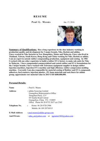 RESUME
Paul G. Means Jan. 17, 2016
Summary of Qualifications; Has a long experience in the shoe industry working in
production quality and development for 3 major brands, Nike, Reebok and adidas.
I have worked in Nike factories in New Hampshire, Maine and Malaysia. I have also lived in
Thailand, Taiwan, South Korea, Hong Kong and China working for Nike, Reebok or adidas.
I am an expert in outsole rubber compounding production, equipment and costing. In 1981
I worked with one other expatriate to build a rubber EVA factory to make sole units for Nike
in Malaysia. I have compounded commercialized and costed rubber and EVA formulations for
the 3 major brands. I have worked with Taiwanese equipment supplier to design rubber
injection machines, Injection EVA machine and high efficiency rubber compression molding
machine. Currently I am also responsible for material costing of Rubber and EVA compounds
adhesives, heel counters, injection plastics , PU foam materials and sock liners for adidas
group, approximate raw material value in 2015 USD $680,000,000.
Personal Details:
Name : Paul G. Means
Address : adidas Sourcing Limited
Guangzhou Representative Office
Dongshan Plaza, 12 F
69 Xianlie Road Central
Guangzhou, China P.C. 510095
Office Phone 86 20 8732 2657 ext 2365
Telephone No. : Home: 86 20 8720 2906
Mobile: 86 189 28738515
E-Mail Address : paul.means@adidas-group.com
And Private: : edna_an@yahoo.com or pgrantm1969@yahoo.com
 
