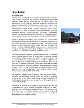 1 The Walkable City - A Healthy Toronto By Design Report
Introduction
Healthy Cities
Healthy cities are cities that are liveable, equitable and sustainable.
They facilitate participation and prosperity for their residents by being
inclusive, supportive and responsive to the diverse needs and
expectations of their residents. Such cities provide the conditions and
opportunities that foster healthy lifestyles and behaviour. Healthy cities
provide urban environments in which the built and natural
environments support health, mobility, recreation, safety, social
interaction, and a sense of pride and cultural identity that is accessible
to all their residents. Healthy cities don't just happen. They happen
through intentional and thoughtful investment in community design,
infrastructure, programs and services, with health in mind (TPH, 2011).
Health is strongly influenced by social, economic and environmental
conditions – conditions heavily influenced by the design and function of
our cities. The World Health Organization (WHO), the United States
Centers for Disease Control and Prevention (CDC) and the Heart and
Stroke Foundation of Canada (HSFC) are among many institutions that
recognize that the way we plan, design and build our communities can
influence our health (WHO, 2010; CDC, 2010; HSFC, 2011).
Walkable and transit-supportive neighbourhoods can play an important
role in creating healthier cities. A growing body of evidence suggests
that walkable and transit-supportive neighbourhoods are healthier and
more environmentally sustainable than non-walkable neighbourhoods
because they allow people to walk, bicycle and use transit more, and to
drive less for their day to day trips. These travel choices are associated
with higher levels of physical activity and lower body weights among
residents. They can also be associated with lower emissions of air
pollutants and greenhouse gases per person and potentially in reduced
traffic congestion (CARB, 2005; WHO, 2011).
By offering a broader range of housing types and travel options,
walkable neighbourhoods increase choice and equity by providing
greater access to jobs, school, medical care, services, and cultural and
social opportunities to all residents regardless of their age, income or
abilities (WHO, 2011).
Walkability is affected by a number of other factors that are not
addressed in this report including: streetscape issues such as shade,
noise and trees; safety issues related to lighting, traffic, sidewalks and
bike lanes; and recreational facilities such as parks, trails and
greenspace. These issues are addressed in a companion piece, Active
transportation and health in Toronto.
 
