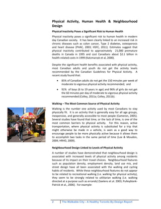 2 The Walkable City - A Healthy Toronto By Design Report
Physical Activity, Human Health & Neighbourhood
Design
Physical Inactivity Poses a Significant Risk to Human Health
Physical inactivity poses a significant risk to human health in modern
day Canadian society. It has been clearly linked to an increased risk in
chronic diseases such as colon cancer, Type 2 diabetes, osteoporosis
and heart disease (PHAC, 2003; HSFC, 2011). Estimates suggest that
physical inactivity contributed to approximately 21,000 premature
deaths in Canada in 1995 and cost Canadians about $2.1 billion in
health-related costs in 1999 (Katzmarzyk et al, 2000).
Despite the significant health benefits associated with physical activity,
most Canadian adults and youth do not get the activity levels
recommended by the Canadian Guidelines for Physical Activity. A
recent study found that:
85% of Canadian adults do not get the 150 minutes per week of
moderate to vigorous physical activity recommended; and
91% of boys (6 to 19 years in age) and 96% of girls do not get
the 60 minutes per day of moderate to vigorous physical activity
recommended (Colley, 2011a; Colley, 2011b).
Walking – The Most Common Source of Physical Activity
Walking is the number one activity used by most Canadians to stay
physically fit. It is an activity that is generally easy for all age groups,
inexpensive, and generally accessible to most people (Cameron, 2005).
Several studies have found that time, or the lack of time, is one of the
most common barriers to physical activity. For this reason, active
transportation, where physical activity is substituted for a trip that
might otherwise be made in a vehicle, is seen as a good way to
encourage people to be more physically active because it allows them
to accomplish two tasks in the same period of time (Lee & Moudon,
2004; HRHD, 2009).
Neighbourhood Design Linked to Levels of Physical Activity
A number of studies have demonstrated that neighbourhood design is
associated with increased levels of physical activity among residents
because of its impact on their travel choices. Neighbourhood features
such as population density, employment density, land use mix, and
street design have all been associated with the walking and cycling
habits of residents. While these neighbourhood features do not appear
to be related to recreational walking (i.e. walking for physical activity),
they seem to be strongly related to utilitarian walking (i.e. walking
directed at a purpose such as errands) (Saelens et al. 2003; Pulleyblank-
Patrick et al., 2006). For example:
 