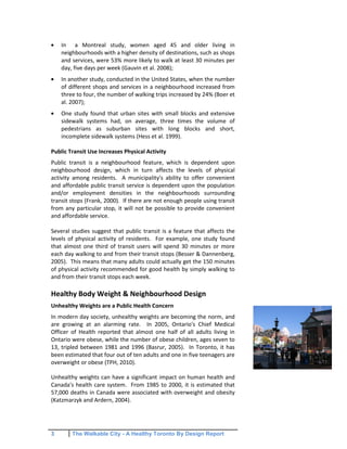 3 The Walkable City - A Healthy Toronto By Design Report
In a Montreal study, women aged 45 and older living in
neighbourhoods with a higher density of destinations, such as shops
and services, were 53% more likely to walk at least 30 minutes per
day, five days per week (Gauvin et al. 2008);
In another study, conducted in the United States, when the number
of different shops and services in a neighbourhood increased from
three to four, the number of walking trips increased by 24% (Boer et
al. 2007);
One study found that urban sites with small blocks and extensive
sidewalk systems had, on average, three times the volume of
pedestrians as suburban sites with long blocks and short,
incomplete sidewalk systems (Hess et al. 1999).
Public Transit Use Increases Physical Activity
Public transit is a neighbourhood feature, which is dependent upon
neighbourhood design, which in turn affects the levels of physical
activity among residents. A municipality's ability to offer convenient
and affordable public transit service is dependent upon the population
and/or employment densities in the neighbourhoods surrounding
transit stops (Frank, 2000). If there are not enough people using transit
from any particular stop, it will not be possible to provide convenient
and affordable service.
Several studies suggest that public transit is a feature that affects the
levels of physical activity of residents. For example, one study found
that almost one third of transit users will spend 30 minutes or more
each day walking to and from their transit stops (Besser & Dannenberg,
2005). This means that many adults could actually get the 150 minutes
of physical activity recommended for good health by simply walking to
and from their transit stops each week.
Healthy Body Weight & Neighbourhood Design
Unhealthy Weights are a Public Health Concern
In modern day society, unhealthy weights are becoming the norm, and
are growing at an alarming rate. In 2005, Ontario's Chief Medical
Officer of Health reported that almost one half of all adults living in
Ontario were obese, while the number of obese children, ages seven to
13, tripled between 1981 and 1996 (Basrur, 2005). In Toronto, it has
been estimated that four out of ten adults and one in five teenagers are
overweight or obese (TPH, 2010).
Unhealthy weights can have a significant impact on human health and
Canada's health care system. From 1985 to 2000, it is estimated that
57,000 deaths in Canada were associated with overweight and obesity
(Katzmarzyk and Ardern, 2004).
 