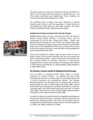4 The Walkable City - A Healthy Toronto By Design Report
The direct health care costs were estimated to be over $1.8 billion in
1997 or 2.4% of total health care expenses in Canada that year. The
three largest contributors were hypertension, Type 2 diabetes and
coronary heart disease (Birmingham et al., 1999).
The escalating rates of obesity have been attributed to physical
inactivity, poor nutrition, and the consumption of calorie dense but
nutritionally poor foods which are often high in sodium, fat and/or
refined carbohydrates (Raine, 2005; Drewnowski, 2003).
Neighbourhood Design Associated with Unhealthy Weights
Neighbourhood design has been associated with both the levels of
physical activity among residents, as discussed above, and the
consumption of nutrient poor, energy dense foods. Studies have
demonstrated that people are more likely to eat healthy foods when
they have ready access to grocery stores that sell healthy and affordable
foods, such as fresh vegetables and fruit, than if they only have access
to food from nearby convenience stores that offer mostly packaged and
processed foods (Morland, 2002).
Access and availability to healthy foods has been found to have a
greater impact on low income households that have less mobility and
fewer transportation options. Several studies have demonstrated that
the increased density of "fast-food" restaurants in lower-income
neighbourhoods is a factor that contributes to increased rates of obesity
in some American cities (Block et al., 2004; Maddock, 2004; Reidpath et
al, 2002; RWPH, 2005).
Air Quality, Human Health & Neighbourhood Design
Poor air quality is a significant public health concern in Canada,
particularly in southern Ontario. Air pollution has been clearly
associated with increases in a broad range of acute health impacts and
in chronic respiratory and cardiovascular diseases. The Canadian
Medical Association has estimated that air pollution costs Canadians
about $8 billion per year in health-related costs (CMA, 2008). Toronto
Public Health has estimated that air pollution contributes to 1,700 non-
traumatic deaths and 6,000 hospital admissions each year in Toronto
(TPH, 2004). More than one quarter of those health impacts have been
attributed to traffic-related air pollution (TPH, 2009).
A number of studies have demonstrated that neighbourhood design and
the provision of transit can have a substantial impact on emissions of air
pollutants by influencing vehicle use, transit use and active modes of
transportation (Frank & Chapman, 2004; Lawrence Frank & Company et
al., 2005; Frank, 2006; Friedman et al., 2001).
 