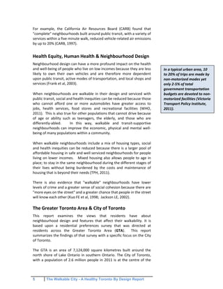 5 The Walkable City - A Healthy Toronto By Design Report
For example, the California Air Resources Board (CARB) found that
"complete" neighbourhoods built around public transit, with a variety of
services within a five minute walk, reduced vehicle-related air emissions
by up to 20% (CARB, 1997).
Health Equity, Human Health & Neighbourhood Design
Neighbourhood design can have a more profound impact on the health
and well-being of people who live on low incomes because they are less
likely to own their own vehicles and are therefore more dependent
upon public transit, active modes of transportation, and local shops and
services (Frank et al, 2003).
When neighbourhoods are walkable in their design and serviced with
public transit, social and health inequities can be reduced because those
who cannot afford one or more automobiles have greater access to
jobs, health services, food stores and recreational facilities (WHO,
2011). This is also true for other populations that cannot drive because
of age or ability such as teenagers, the elderly, and those who are
differently-abled. In this way, walkable and transit-supportive
neighbourhoods can improve the economic, physical and mental well-
being of many populations within a community.
When walkable neighbourhoods include a mix of housing types, social
and health inequities can be reduced because there is a larger pool of
affordable housing in safe and well serviced neighbourhoods for people
living on lower incomes. Mixed housing also allows people to age in
place; to stay in the same neighbourhood during the different stages of
their lives without being burdened by the costs and maintenance of
housing that is beyond their needs (TPH, 2011).
There is also evidence that "walkable" neighbourhoods have lower
levels of crime and a greater sense of social cohesion because there are
"more eyes on the street" and a greater chance that people in the street
will know each other (Kuo FE et al, 1998; Jackson LE, 2002).
The Greater Toronto Area & City of Toronto
This report examines the views that residents have about
neighbourhood design and features that affect their walkability. It is
based upon a residential preferences survey that was directed at
residents across the Greater Toronto Area (GTA). This report
summarizes the findings of that survey with a specific focus on the City
of Toronto.
The GTA is an area of 7,124,000 square kilometres built around the
north shore of Lake Ontario in southern Ontario. The City of Toronto,
with a population of 2.6 million people in 2011 is at the centre of the
In a typical urban area, 10
to 20% of trips are made by
non-motorized modes yet
only 2-5% of total
government transportation
budgets are devoted to non-
motorized facilities (Victoria
Transport Policy Institute,
2011).
 