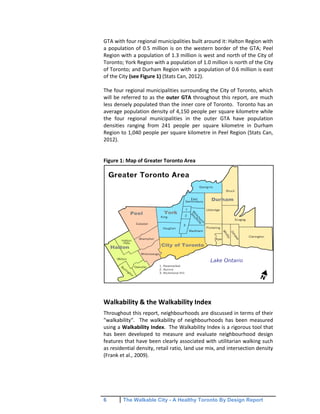 6 The Walkable City - A Healthy Toronto By Design Report
GTA with four regional municipalities built around it: Halton Region with
a population of 0.5 million is on the western border of the GTA; Peel
Region with a population of 1.3 million is west and north of the City of
Toronto; York Region with a population of 1.0 million is north of the City
of Toronto; and Durham Region with a population of 0.6 million is east
of the City (see Figure 1) (Stats Can, 2012).
The four regional municipalities surrounding the City of Toronto, which
will be referred to as the outer GTA throughout this report, are much
less densely populated than the inner core of Toronto. Toronto has an
average population density of 4,150 people per square kilometre while
the four regional municipalities in the outer GTA have population
densities ranging from 241 people per square kilometre in Durham
Region to 1,040 people per square kilometre in Peel Region (Stats Can,
2012).
Figure 1: Map of Greater Toronto Area
Walkability & the Walkability Index
Throughout this report, neighbourhoods are discussed in terms of their
"walkability". The walkability of neighbourhoods has been measured
using a Walkability Index. The Walkability Index is a rigorous tool that
has been developed to measure and evaluate neighbourhood design
features that have been clearly associated with utilitarian walking such
as residential density, retail ratio, land use mix, and intersection density
(Frank et al., 2009).
 