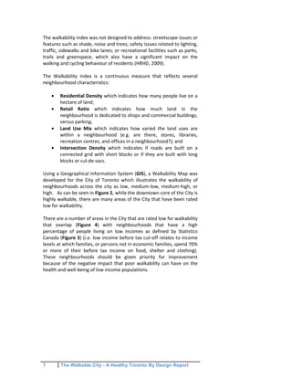 7 The Walkable City - A Healthy Toronto By Design Report
The walkability index was not designed to address: streetscape issues or
features such as shade, noise and trees; safety issues related to lighting,
traffic, sidewalks and bike lanes; or recreational facilities such as parks,
trails and greenspace, which also have a significant impact on the
walking and cycling behaviour of residents (HRHD, 2009).
The Walkability Index is a continuous measure that reflects several
neighbourhood characteristics:
Residential Density which indicates how many people live on a
hectare of land;
Retail Ratio which indicates how much land in the
neighbourhood is dedicated to shops and commercial buildings,
versus parking;
Land Use Mix which indicates how varied the land uses are
within a neighbourhood (e.g. are there, stores, libraries,
recreation centres, and offices in a neighbourhood?); and
Intersection Density which indicates if roads are built on a
connected grid with short blocks or if they are built with long
blocks or cul-de-sacs.
Using a Geographical Information System (GIS), a Walkability Map was
developed for the City of Toronto which illustrates the walkability of
neighbourhoods across the city as low, medium-low, medium-high, or
high. As can be seen in Figure 2, while the downtown core of the City is
highly walkable, there are many areas of the City that have been rated
low for walkability.
There are a number of areas in the City that are rated low for walkability
that overlap (Figure 4) with neighbourhoods that have a high
percentage of people living on low incomes as defined by Statistics
Canada (Figure 3) (i.e. low income before tax cut-off relates to income
levels at which families, or persons not in economic families, spend 70%
or more of their before tax income on food, shelter and clothing).
These neighbourhoods should be given priority for improvement
because of the negative impact that poor walkability can have on the
health and well-being of low income populations.
 