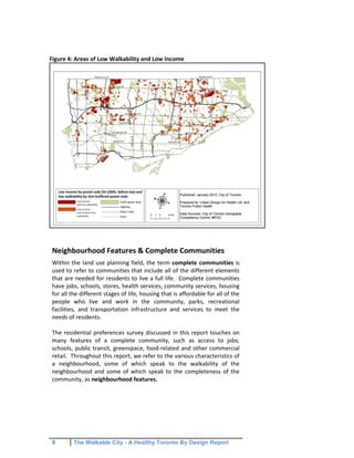 9 The Walkable City - A Healthy Toronto By Design Report
Figure 4: Areas of Low Walkability and Low Income
Neighbourhood Features & Complete Communities
Within the land use planning field, the term complete communities is
used to refer to communities that include all of the different elements
that are needed for residents to live a full life. Complete communities
have jobs, schools, stores, health services, community services, housing
for all the different stages of life, housing that is affordable for all of the
people who live and work in the community, parks, recreational
facilities, and transportation infrastructure and services to meet the
needs of residents.
The residential preferences survey discussed in this report touches on
many features of a complete community, such as access to jobs,
schools, public transit, greenspace, food-related and other commercial
retail. Throughout this report, we refer to the various characteristics of
a neighbourhood, some of which speak to the walkability of the
neighbourhood and some of which speak to the completeness of the
community, as neighbourhood features.
 