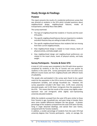 10 The Walkable City - A Healthy Toronto By Design Report
Study Design & Findings
Purpose
This report presents the results of a residential preferences survey that
was directed at residents in the GTA which included questions about
neighbourhood design, neighbourhood features, modes of
transportation, and Body Mass Index (BMI).
The survey examined:
The type of neighbourhood that residents in Toronto and the outer
GTA prefer;
The specific neighbourhood features that are important to residents
and which features they are willing to trade-off for others;
The specific neighbourhood features that residents feel are missing
from their current neighbourhoods;
How neighbourhood design is related to travel choices, levels of
physical activity, and body weight; and
How neighbourhood design and neighbourhood preferences are
related to the travel choice, levels of physical activity, and body
weight.
Survey Participants - Toronto & Outer GTA
A total of 1,525 surveys were completed in the GTA with three quarters
completed by residents in the City of Toronto and one quarter by
residents in the outer GTA. Survey participants were recruited across
different income levels and from neighbourhoods with different levels
of walkability.
The people who participated in the survey were found to be a good
match for the population in the GTA in terms of income, marital status,
employment variables, and average household size. However, the
survey population included 5.3% fewer men, 11.4% more university
educated people, and 11.4% fewer immigrants than the population of
the GTA. This means that the results of the survey may slightly under-
represent men and immigrants while slightly over-representing
university educated residents.
While the residents surveyed from the outer GTA were similar to those
from Toronto in age, household size, and years living in Canada, there
were some notable differences between the two groups. A greater
percentage of the residents surveyed from the outer GTA were married,
living in single detached dwellings, and owned their own homes,
compared with the Toronto residents.
In addition, a smaller percentage of residents from the outer GTA had
university degrees than Toronto participants. Lastly, on average, the
 