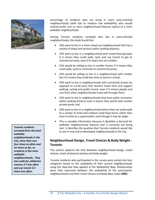 18 The Walkable City - A Healthy Toronto By Design Report
percentage of residents who are living in more auto-oriented
neighbourhoods (with low to medium low walkability) who would
instead prefer one or more neighbourhood features typical of a more
walkable neighbourhood.
Among Toronto residents surveyed who live in auto-oriented
neighbourhoods, the study found that:
32% want to live in a more mixed use neighbourhood that has a
variety of shops and services within walking distance;
21% want to live in a neighbourhood with mixed housing types
if it means they could walk, cycle and use transit to get to
commercial areas, even if it means lots are smaller;
21% would be willing to live in smaller homes if it means they
could walk, cycle or commute to commercial areas;
25% would be willing to live in a neighbourhood with smaller
lots if it means they could live close to work or school;
25% want to live in neighbourhoods with connected streets (as
opposed to cul-de-sacs) that shorten travel time and support
walking, cycling and public transit, even if it means people and
cars from other neighbourhoods travel will through them;
21% want to live in neighbourhoods that have public recreation
within walking distance even it means they would have smaller
private yards; and
24% want to live in a neighbourhood where they can easily walk
to a variety of small and medium sized food stores rather than
have to drive to a supermarket, even though it may be larger.
This is valuable information because it identifies a demand for
walkable neighbourhood features that is currently not being
met. It identifies the qualities that Toronto residents would like
to see in new and re-developed neighbourhoods in the City.
Neighbourhood Design, Travel Choices & Body Weight -
Toronto
This section explores the links between neighbourhood design, travel
choices, levels of physical activity and body weight.
Toronto residents who participated in the survey were sorted into four
categories based on the walkability of their current neighbourhoods
using the objective data applied in the Walkability Map. Relationships
were then examined between the walkability of the participants'
neighbourhoods and their travel choices and Body Mass Index (BMI).
Toronto residents
surveyed from the least
walkable
neighbourhoods in the
City, drive their cars
four times as often and
six times as far, as
residents in the most
walkable
neighbourhoods. They
also walk for utilitarian
reasons 2.7 less often
and use transit 2.5
times less often.
 