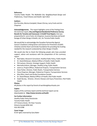 i The Walkable City - A Healthy Toronto By Design Report
Reference:
Toronto Public Health. The Walkable City: Neighbourhood Design and
Preferences, Travel Choices and Health. April 2012
Authors:
Kim Perrotta, Monica Campbell, Shawn Chirrey, Larry Frank and Jim
Chapman
Acknowledgements: This report highlights some of the findings from
the technical report, City and Regional Residential Preference Survey
Results for Toronto and Vancouver: A CLASP Final Report, that was
prepared by Dr. Larry Frank, Jim Chapman, Suzanne Kershaw and Sarah
Kavage of Urban Design 4 Health, Ltd., for Toronto Public Health.
We would like to acknowledge the Canadian Partnership Against
Cancer's Coalitions Linking Action and Science for Prevention (CLASP)
Initiative and the Heart and Stroke Foundation for providing the funding
needed for the research conducted by Urban Design 4 Health.
We would also like to thank the following people who have provided
support, advice and assistance with the preparation of this summary
report:
Ned Sabev, Research Consultant, Healthy Public Policy, Public Health
Dr. David McKeown, Medical Officer of Health, Public Health
Phil Jackson, Director, Strategic Support, Public Health
Marinella Arduini, Manager, Healthy Living, Public Health
Janet Lo, Project Officer, Pedestrian Projects, Transportation Services
Elyse Parker, Director, Public Realm, Transportation Services
Fiona Chapman, Manager, Pedestrian Projects, Transportation Services
Alice Miro, Heart and Stroke Foundation Canada
Dr. David Mowat, Medical Officer of Health, Peel Public Health
Gayle Bursey, Director, Chronic Disease and Injury Prevention, Peel Public
Health
Photos:
All photos in this report by Parent of worldneighbourhoods.com
Copies:
Copies of this summary report and the technical report can be
downloaded at: http://www.toronto.ca/health
For Further Information:
Healthy Public Policy Directorate
Toronto Public Health
277 Victoria Street, 7th Floor Toronto
Ontario Canada M5B 1W2
416-392-6788
Cover image:
© All rights reserved by Gary Baker
 