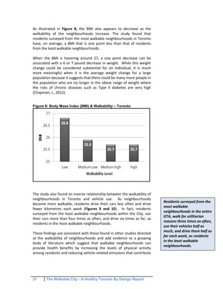 21 The Walkable City - A Healthy Toronto By Design Report
As illustrated in Figure 8, the BMI also appears to decrease as the
walkability of the neighbourhoods increase. The study found that
residents surveyed from the most walkable neighbourhoods in Toronto
have, on average, a BMI that is one point less than that of residents
from the least walkable neighbourhoods.
When the BMI is hovering around 27, a one point decrease can be
associated with a 6 or 7 pound decrease in weight. While this weight
change could be considered substantial for an individual, it is much
more meaningful when it is the average weight change for a large
population because it suggests that there could be many more people in
the population who are no longer in the obese range of weight where
the risks of chronic diseases such as Type II diabetes are very high
(Chapman, J., 2012).
Figure 8: Body Mass Index (BMI) & Walkability – Toronto
The study also found an inverse relationship between the walkability of
neighbourhoods in Toronto and vehicle use. As neighbourhoods
become more walkable, residents drive their cars less often and drive
fewer kilometres each week (Figures 9 and 10). In fact, residents
surveyed from the least walkable neighbourhoods within the City, use
their cars more than four times as often, and drive six times as far, as
residents in the most walkable neighbourhoods.
These findings are consistent with those found in other studies directed
at the walkability of neighbourhoods and add evidence to a growing
body of literature which suggest that walkable neighbourhoods can
provide health benefits by increasing the levels of physical activity
among residents and reducing vehicle-related emissions that contribute
Residents surveyed from the
most walkable
neighbourhoods in the entire
GTA, walk for utilitarian
reasons three times as often,
use their vehicles half as
much, and drive them half as
far each week, as residents
in the least walkable
neighbourhoods.
 