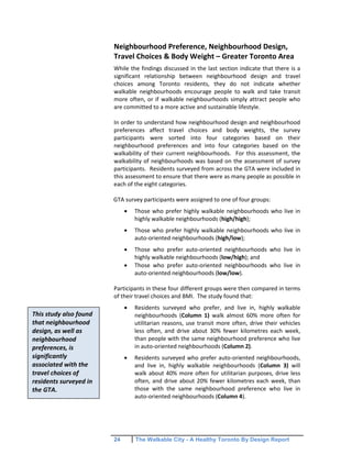 24 The Walkable City - A Healthy Toronto By Design Report
This study also found
that neighbourhood
design, as well as
neighbourhood
preferences, is
significantly
associated with the
travel choices of
residents surveyed in
the GTA.
Neighbourhood Preference, Neighbourhood Design,
Travel Choices & Body Weight – Greater Toronto Area
While the findings discussed in the last section indicate that there is a
significant relationship between neighbourhood design and travel
choices among Toronto residents, they do not indicate whether
walkable neighbourhoods encourage people to walk and take transit
more often, or if walkable neighbourhoods simply attract people who
are committed to a more active and sustainable lifestyle.
In order to understand how neighbourhood design and neighbourhood
preferences affect travel choices and body weights, the survey
participants were sorted into four categories based on their
neighbourhood preferences and into four categories based on the
walkability of their current neighbourhoods. For this assessment, the
walkability of neighbourhoods was based on the assessment of survey
participants. Residents surveyed from across the GTA were included in
this assessment to ensure that there were as many people as possible in
each of the eight categories.
GTA survey participants were assigned to one of four groups:
Those who prefer highly walkable neighbourhoods who live in
highly walkable neighbourhoods (high/high);
Those who prefer highly walkable neighbourhoods who live in
auto-oriented neighbourhoods (high/low);
Those who prefer auto-oriented neighbourhoods who live in
highly walkable neighbourhoods (low/high); and
Those who prefer auto-oriented neighbourhoods who live in
auto-oriented neighbourhoods (low/low).
Participants in these four different groups were then compared in terms
of their travel choices and BMI. The study found that:
Residents surveyed who prefer, and live in, highly walkable
neighbourhoods (Column 1) walk almost 60% more often for
utilitarian reasons, use transit more often, drive their vehicles
less often, and drive about 30% fewer kilometres each week,
than people with the same neighbourhood preference who live
in auto-oriented neighbourhoods (Column 2).
Residents surveyed who prefer auto-oriented neighbourhoods,
and live in, highly walkable neighbourhoods (Column 3) will
walk about 40% more often for utilitarian purposes, drive less
often, and drive about 20% fewer kilometres each week, than
those with the same neighbourhood preference who live in
auto-oriented neighbourhoods (Column 4).
 