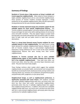 29 The Walkable City - A Healthy Toronto By Design Report
Summary of Findings
Residents in Toronto place a high premium on living in walkable and
transit-supportive neighbourhoods. When asked to choose between a
highly walkable neighbourhood and an auto-oriented neighbourhood,
three quarters of Toronto residents surveyed expressed a strong
preference for the walkable neighbourhood, while only 8% expressed a
strong preference for the auto-oriented neighbourhoods.
Residents in Toronto expressed strong and consistent support for the
walkable options for seven specific neighbourhood features. The
Toronto residents surveyed appear to be quite willing to trade-off larger
houses and larger lot sizes to live within walking distance of commercial
areas and public recreation. They also appear happy to accept mixed
housing types and streets with greater foot and vehicle traffic if it allows
them to walk, cycle and use public transit to reach their common
destinations.
There is a strong latent demand among Toronto residents for more
walkable features in their neighbourhoods. The study found a strong
latent demand for walkable neighbourhood features. Between 21 and
32% of Toronto residents living in auto-oriented neighbourhoods
expressed a strong preference for one or more of the seven walkable
neighbourhood features that were missing from their current
neighbourhoods.
Residents in Toronto surveyed who live in more walkable
neighbourhoods appear to have healthier lifestyles than those who
live in less walkable neighbourhoods. They walk more often, use
transit more often, drive less often, and drive fewer kilometres each
week. They also have lower body weights.
These findings reinforce other studies which suggest that walkable
neighbourhoods can provide health, environmental and transportation
benefits by increasing the levels of physical activity among residents and
reducing vehicle use, emissions of air pollutants and greenhouse gases,
and potentially traffic congestion on a per person basis.
Neighbourhood design, as well as neighbourhood preferences, is
significantly associated with travel choices. GTA residents surveyed
who prefer walkable neighbourhoods walk more, use transit more, and
drive less than those who prefer auto-oriented neighbourhoods,
particularly when they live in walkable neighbourhoods that support
their neighbourhood preference. In addition, those who live in walkable
neighbourhoods walk more, use transit more, and drive less than those
who live in auto-oriented neighbourhoods, particularly when they have
a preference for walkable neighbourhoods.
 