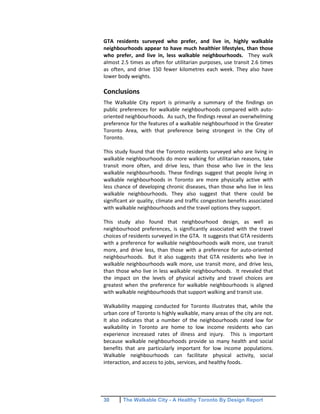 30 The Walkable City - A Healthy Toronto By Design Report
GTA residents surveyed who prefer, and live in, highly walkable
neighbourhoods appear to have much healthier lifestyles, than those
who prefer, and live in, less walkable neighbourhoods. They walk
almost 2.5 times as often for utilitarian purposes, use transit 2.6 times
as often, and drive 150 fewer kilometres each week. They also have
lower body weights.
Conclusions
The Walkable City report is primarily a summary of the findings on
public preferences for walkable neighbourhoods compared with auto-
oriented neighbourhoods. As such, the findings reveal an overwhelming
preference for the features of a walkable neighbourhood in the Greater
Toronto Area, with that preference being strongest in the City of
Toronto.
This study found that the Toronto residents surveyed who are living in
walkable neighbourhoods do more walking for utilitarian reasons, take
transit more often, and drive less, than those who live in the less
walkable neighbourhoods. These findings suggest that people living in
walkable neighbourhoods in Toronto are more physically active with
less chance of developing chronic diseases, than those who live in less
walkable neighbourhoods. They also suggest that there could be
significant air quality, climate and traffic congestion benefits associated
with walkable neighbourhoods and the travel options they support.
This study also found that neighbourhood design, as well as
neighbourhood preferences, is significantly associated with the travel
choices of residents surveyed in the GTA. It suggests that GTA residents
with a preference for walkable neighbourhoods walk more, use transit
more, and drive less, than those with a preference for auto-oriented
neighbourhoods. But it also suggests that GTA residents who live in
walkable neighbourhoods walk more, use transit more, and drive less,
than those who live in less walkable neighbourhoods. It revealed that
the impact on the levels of physical activity and travel choices are
greatest when the preference for walkable neighbourhoods is aligned
with walkable neighbourhoods that support walking and transit use.
Walkability mapping conducted for Toronto illustrates that, while the
urban core of Toronto is highly walkable, many areas of the city are not.
It also indicates that a number of the neighbourhoods rated low for
walkability in Toronto are home to low income residents who can
experience increased rates of illness and injury. This is important
because walkable neighbourhoods provide so many health and social
benefits that are particularly important for low income populations.
Walkable neighbourhoods can facilitate physical activity, social
interaction, and access to jobs, services, and healthy foods.
 