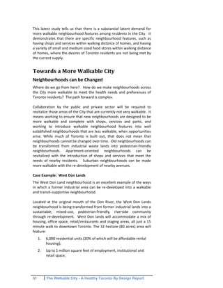 31 The Walkable City - A Healthy Toronto By Design Report
This latest study tells us that there is a substantial latent demand for
more walkable neighbourhood features among residents in the City. It
demonstrates that there are specific neighbourhood features, such as
having shops and services within walking distance of homes, and having
a variety of small and medium sized food stores within walking distance
of homes, where the desires of Toronto residents are not being met by
the current supply.
Towards a More Walkable City
Neighbourhoods can be Changed
Where do we go from here? How do we make neighbourhoods across
the City more walkable to meet the health needs and preferences of
Toronto residents? The path forward is complex.
Collaboration by the public and private sector will be required to
revitalize those areas of the City that are currently not very walkable. It
means working to ensure that new neighbourhoods are designed to be
more walkable and complete with shops, services and parks, and
working to introduce walkable neighbourhood features into well
established neighbourhoods that are less walkable, when opportunities
arise. While much of Toronto is built out, that does not mean that
neighbourhoods cannot be changed over time. Old neighbourhoods can
be transformed from industrial waste lands into pedestrian-friendly
neighbourhoods. Apartment-oriented neighbourhoods can be
revitalized with the introduction of shops and services that meet the
needs of nearby residents. Suburban neighbourhoods can be made
more walkable with the re-development of nearby avenues.
Case Example: West Don Lands
The West Don Land neighbourhood is an excellent example of the ways
in which a former industrial area can be re-developed into a walkable
and transit-supportive neighbourhood.
Located at the original mouth of the Don River, the West Don Lands
neighbourhood is being transformed from former industrial lands into a
sustainable, mixed-use, pedestrian-friendly, riverside community
through re-development. West Don lands will accommodate a mix of
housing, office space, retail/restaurants and staging areas, all just a 15
minute walk to downtown Toronto. The 32 hectare (80 acres) area will
feature:
1. 6,000 residential units (20% of which will be affordable rental
housing);
2. Up to 1 million square feet of employment, institutional and
retail space;
 