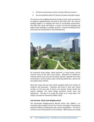 32 The Walkable City - A Healthy Toronto By Design Report
3. At least one elementary school, and two child-care centres;
4. All surrounded by about 9.3 hectares of parks and public spaces.
The streets in the neighbourhood will enhance north south connections
to adjacent neighbourhoods and lead to Don River Park. The scale of
building heights is in keeping with that of surrounding communities.
The West Don Lands will feature a mixture of mid-rise buildings and
higher tower buildings in strategic locations. Historical buildings will be
preserved and incorporated in new developments.
An innovative street design, called woonerfs, or living streets, will be
used for some of the area’s local streets. Woonerfs are pedestrian-
oriented streets that erase the boundary between sidewalk and street
and provide a common public space shared by pedestrians, cyclists and
low-speed motor vehicles.
West Don Lands will also have transit available within five minutes of
residents and businesses. Streetcars will travel in their own transit
corridor on the east side of Cherry and Sumach streets beside the
eastern sidewalk. The street design prioritizes transit users and
pedestrians. The idea is to create the street as an urban place, not
simply a corridor for movement (TWRC, 2012).
Case Example: Black Creek Neighbourhood
The Sustainable Neighbourhood Retrofit Action Plan (SNAP) is an
innovative pilot program led by the Toronto and Region Conservation
Authority (TRCA) in collaboration with various stakeholders. The City of
Toronto is one of the partners in this initiative. SNAP focuses on making
 