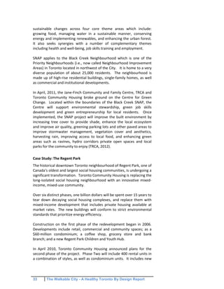33 The Walkable City - A Healthy Toronto By Design Report
sustainable changes across four core theme areas which include:
growing food, managing water in a sustainable manner, conserving
energy and implementing renewables, and enhancing the urban forest.
It also seeks synergies with a number of complementary themes
including health and well-being, job skills training and employment.
SNAP applies to the Black Creek Neighbourhood which is one of the
Priority Neighbourhoods (i.e., now called Neighbourhood Improvement
Areas) in Toronto located in northwest of the City. It is home to a very
diverse population of about 25,000 residents. The neighbourhood is
made up of high-rise residential buildings, single-family homes, as well
as commercial and institutional developments.
In April, 2011, the Jane-Finch Community and Family Centre, TRCA and
Toronto Community Housing broke ground on the Centre for Green
Change. Located within the boundaries of the Black Creek SNAP, the
Centre will support environmental stewardship, green job skills
development and green entrepreneurship for local residents. Once
implemented, the SNAP project will improve the built environment by
increasing tree cover to provide shade, enhance the local ecosystem
and improve air quality, greening parking lots and other paved areas to
improve stormwater management, vegetation cover and aesthetics,
harvesting rain, improving access to local food, and enhancing green
areas such as ravines, hydro corridors private open spaces and local
parks for the community to enjoy (TRCA, 2012).
Case Study: The Regent Park
The historical downtown Toronto neighbourhood of Regent Park, one of
Canada's oldest and largest social housing communities, is undergoing a
significant transformation. Toronto Community Housing is replacing the
long-isolated social housing neighbourhood with an innovative mixed-
income, mixed-use community.
Over six distinct phases, one billion dollars will be spent over 15 years to
tear down decaying social housing complexes, and replace them with
mixed-income development that includes private housing available at
market rates. The new buildings will conform to strict environmental
standards that prioritize energy efficiency.
Construction on the first phase of the redevelopment began in 2006.
Developments include retail, commercial and community spaces; as a
$60-million condominium; a coffee shop, grocery store and bank
branch; and a new Regent Park Children and Youth Hub.
In April 2010, Toronto Community Housing announced plans for the
second phase of the project. Phase Two will include 400 rental units in
a combination of styles, as well as condominium units. It includes new
 