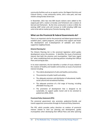 34 The Walkable City - A Healthy Toronto By Design Report
community facilities such as an aquatic centre, the Regent Park Arts and
Cultural Centre, a new community centre, and a new park, and new
retailers along Dundas Street East.
In November, 2011 two new BIXI bicycle stations were added to the
original grid with a station at Dundas and Parliament and a station at
Gerrard and Parliament. By the time construction is done in 2018, the
existing 2,087 rental units will increase to 5,100 including 3,000 new
units to be sold at market price (Toronto Housing, 2012).
What can the Provincial & Federal Governments do?
There is an important role for the provincial and federal governments to
establish plans, capital programs, and policies that support and foster
the development and re-development of walkable and transit-
supportive neighbourhoods.
Ontario Planning Act
The Ontario Planning Act is the provincial legislation which guides
development across the province. It identifies the issues of provincial
interest that both the province and municipalities "shall have regard
for" when establishing land use planning policies including their Official
Plans and zoning by-laws.
In its vision statement, the Act identifies a number of issues related to
the creation of healthy and liveable communities as issues of provincial
interest including:
The orderly development of safe and healthy communities;
The protection of public health and safety;
The adequate provision and distribution of educational, health,
social cultural and recreational facilities;
The adequate provision of a full range of housing, including
affordable housing; and
The promotion of development that is designed to be
sustainable, to support public transit and to be oriented to
pedestrians (ERA, 2012).
Provincial Policy Statement (PPS)
The provincial government also promotes pedestrian-friendly and
transit supportive communities through its Provincial Policy Statement.
The PPS, which provides policy direction on matters of provincial
interest related to land use planning and development, guides
municipalities when developing their Official Plans and other planning
 
