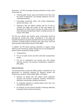 35 The Walkable City - A Healthy Toronto By Design Report
documents. The PPS encourages planning authorities to foster active
communities by:
"Planning public streets, spaces and facilities to be safe, meet
the needs of pedestrians, and facilitate pedestrian and non-
motorized movement…
Encouraging connectivity within and among transportation
systems and modes… and
Fostering a land use pattern, density, and mix of uses to
minimize the length and number of trips and support the
development of viable choices and plans for public transit and
other alternative transportation modes, including commuter rail
and bus" (PPS, 2005).
The PPS also indicates that healthy, active communities should be
promoted by, among other things, "providing for a full range and
equitable distribution of publicly-accessible built and natural settings for
recreation, including facilities, parklands, open space areas, trails and
where practical, water-based resources" (PPS, 2005).
In addition, the PPS directs planning authorities to support energy
efficiency and improved air quality through land use and development
patterns which, among other things, promote:
"Compact form…
The use of public transit and other alternative transportation
modes…
The mix of employment and housing uses that shorten
commute journeys and decrease transportation congestion"
(PPS, 2005).
Places to Grow Act
The provincial Places to Grow Act 2005 provides a framework for the
government to coordinate planning for long-term growth and
infrastructure renewal in Ontario (MOI, 2005). It facilitates:
Decisions on growth that will support future population
increases and economic prosperity, maximize infrastructure
efficiencies, and promote a healthy environment;
An integrated approach to growth-related issues that cross
municipal boundaries; and
An emphasis on the economic benefits of planning effectively
for growth and the natural environment.
 