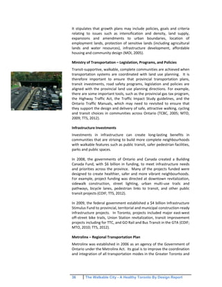 36 The Walkable City - A Healthy Toronto By Design Report
It stipulates that growth plans may include policies, goals and criteria
relating to issues such as intensification and density, land supply,
expansions and amendments to urban boundaries, location of
employment lands, protection of sensitive lands (including agricultural
lands and water resources), infrastructure development, affordable
housing and community design (MOI, 2005).
Ministry of Transportation – Legislation, Programs, and Policies
Transit-supportive, walkable, complete communities are achieved when
transportation systems are coordinated with land use planning. It is
therefore important to ensure that provincial transportation plans,
transit investments, road safety programs, legislation and policies are
aligned with the provincial land use planning directions. For example,
there are some important tools, such as the provincial gas tax program,
the Highway Traffic Act, the Traffic Impact Study guidelines, and the
Ontario Traffic Manuals, which may need to revisited to ensure that
they support the design and delivery of safe, attractive walking, cycling
and transit choices in communities across Ontario (TCBC, 2005; MTO,
2009; TTS, 2012).
Infrastructure Investments
Investments in infrastructure can create long-lasting benefits in
communities that are striving to build more complete neighbourhoods
with walkable features such as public transit, safer pedestrian facilities,
parks and public spaces.
In 2008, the governments of Ontario and Canada created a Building
Canada Fund, with $6 billion in funding, to meet infrastructure needs
and priorities across the province. Many of the projects funded were
designed to create healthier, safer and more vibrant neighbourhoods.
For example, project funding was directed at downtown revitalization,
sidewalk construction, street lighting, urban multi-use trails and
pathways, bicycle lanes, pedestrian links to transit, and other public
transit projects (COIF; TTS, 2012).
In 2009, the federal government established a $4 billion Infrastructure
Stimulus Fund to provincial, territorial and municipal construction-ready
infrastructure projects. In Toronto, projects included major east-west
off-street bike trails, Union Station revitalization, transit improvement
projects including for TTC, and GO Rail and Bus Transit in the GTA (COIF;
MTO, 2010; TTS, 2012).
Metrolinx – Regional Transportation Plan
Metrolinx was established in 2006 as an agency of the Government of
Ontario under the Metrolinx Act. Its goal is to improve the coordination
and integration of all transportation modes in the Greater Toronto and
 